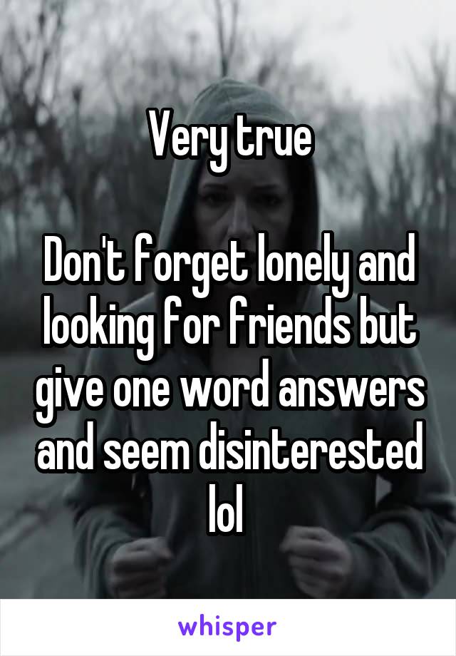 Very true

Don't forget lonely and looking for friends but give one word answers and seem disinterested lol 