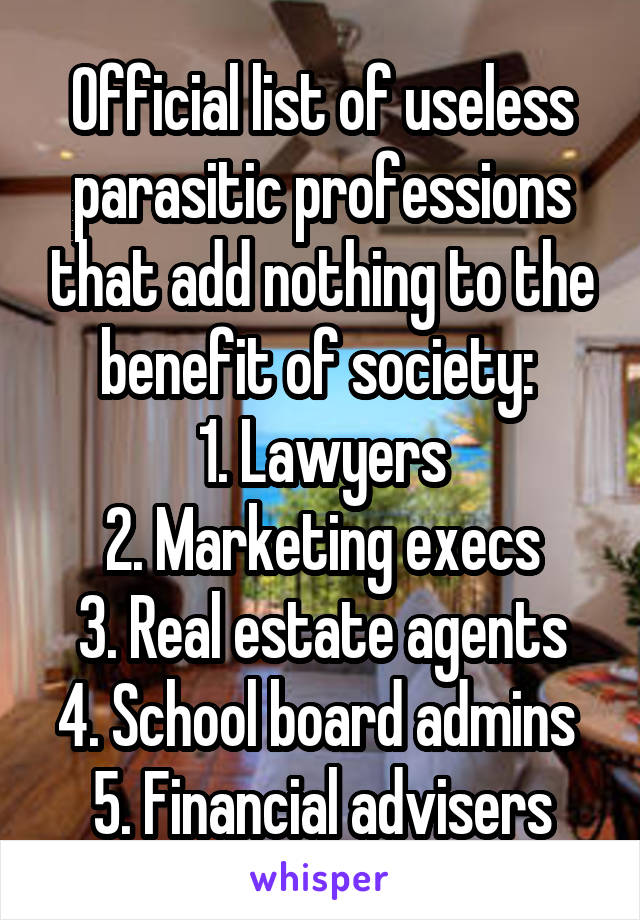 Official list of useless parasitic professions that add nothing to the benefit of society: 
1. Lawyers
2. Marketing execs
3. Real estate agents
4. School board admins 
5. Financial advisers