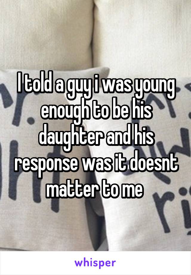 I told a guy i was young enough to be his daughter and his response was it doesnt matter to me 