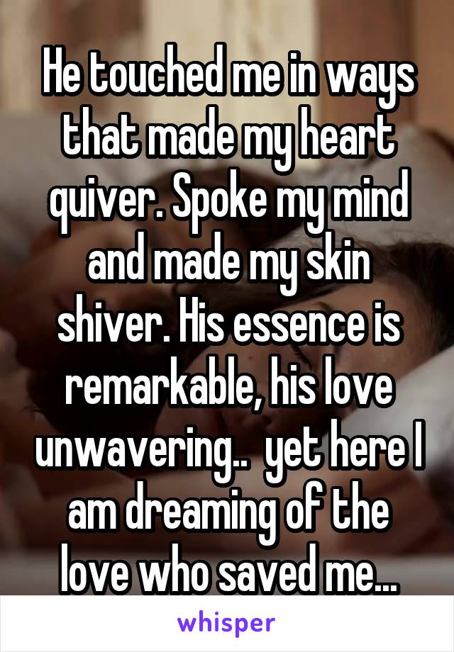 He touched me in ways that made my heart quiver. Spoke my mind and made my skin shiver. His essence is remarkable, his love unwavering..  yet here I am dreaming of the love who saved me...