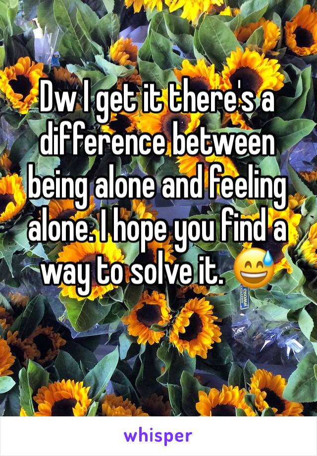 Dw I get it there's a difference between being alone and feeling alone. I hope you find a way to solve it. 😅