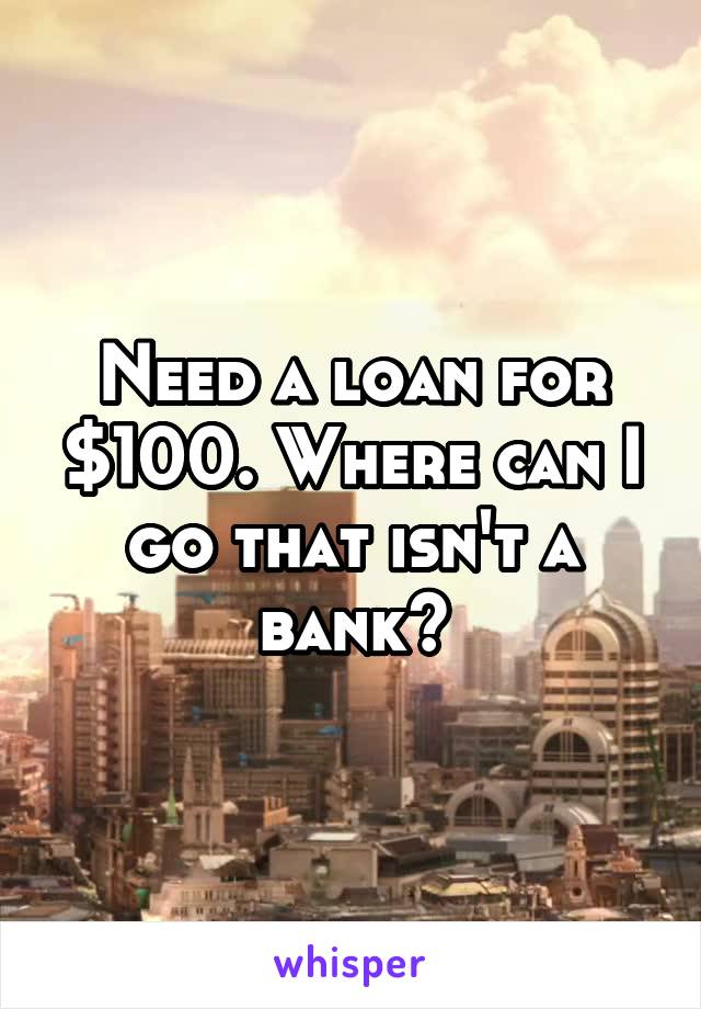Need a loan for $100. Where can I go that isn't a bank?