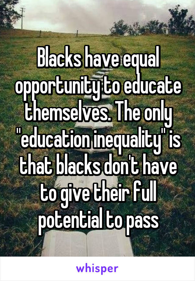 Blacks have equal opportunity to educate themselves. The only "education inequality" is that blacks don't have to give their full potential to pass