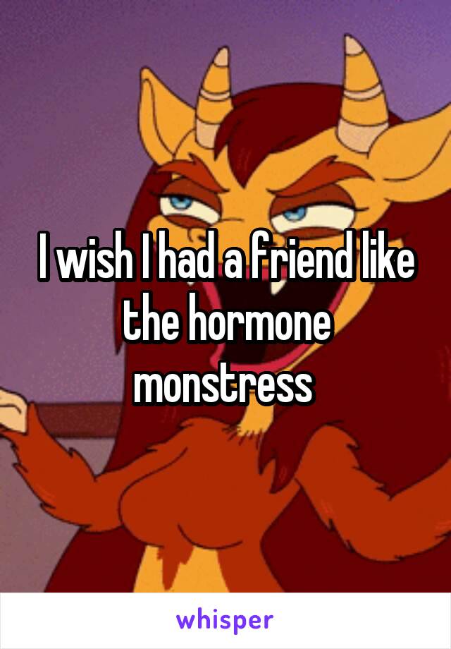 I wish I had a friend like the hormone monstress 