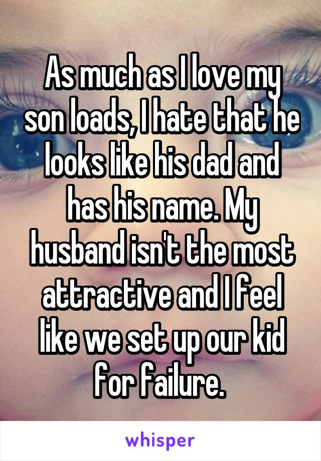 As much as I love my son loads, I hate that he looks like his dad and has his name. My husband isn't the most attractive and I feel like we set up our kid for failure. 