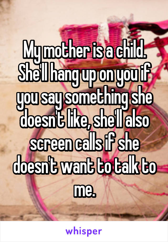 My mother is a child. She'll hang up on you if you say something she doesn't like, she'll also screen calls if she doesn't want to talk to me.
