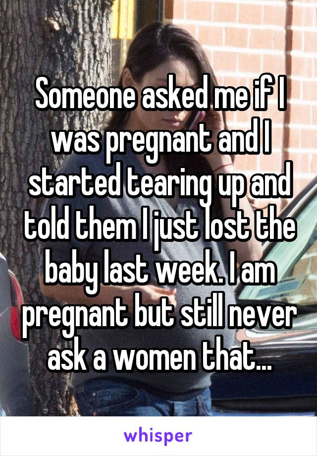 Someone asked me if I was pregnant and I started tearing up and told them I just lost the baby last week. I am pregnant but still never ask a women that...