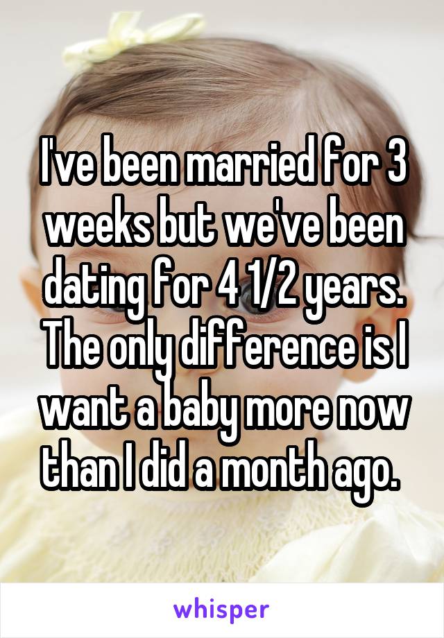 I've been married for 3 weeks but we've been dating for 4 1/2 years. The only difference is I want a baby more now than I did a month ago. 