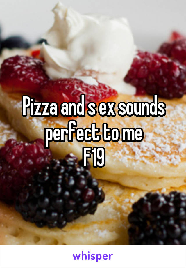 Pizza and s ex sounds perfect to me
F19