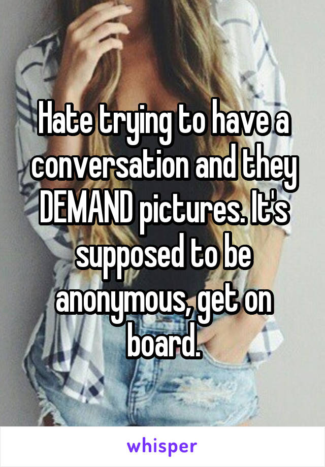 Hate trying to have a conversation and they DEMAND pictures. It's supposed to be anonymous, get on board.