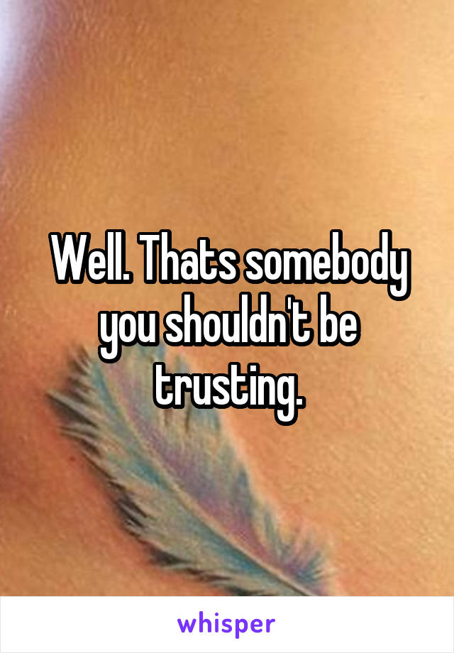 Well. Thats somebody you shouldn't be trusting.
