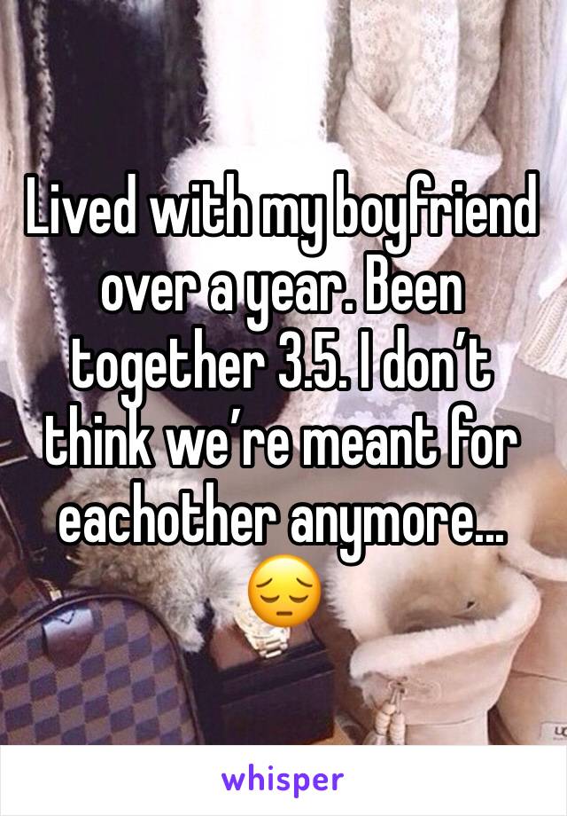Lived with my boyfriend over a year. Been together 3.5. I don’t think we’re meant for eachother anymore... 😔 