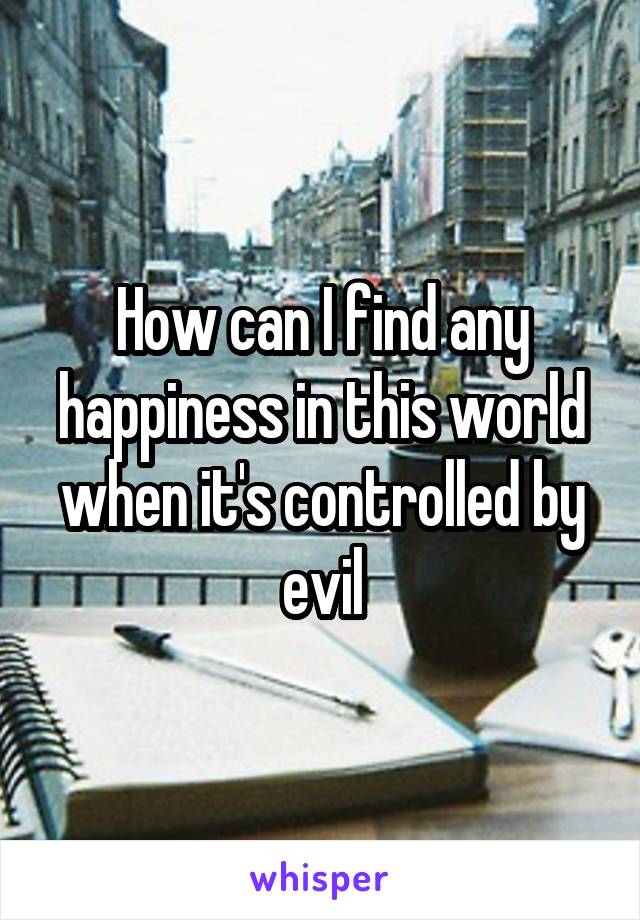 How can I find any happiness in this world when it's controlled by evil