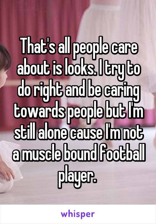 That's all people care about is looks. I try to do right and be caring towards people but I'm still alone cause I'm not a muscle bound football player. 