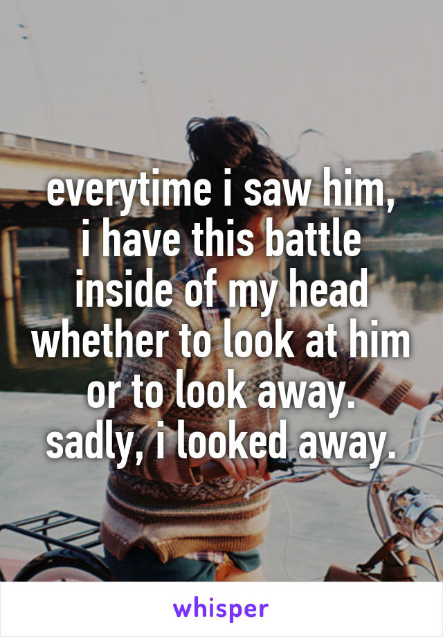 everytime i saw him,
i have this battle inside of my head whether to look at him or to look away.
sadly, i looked away.