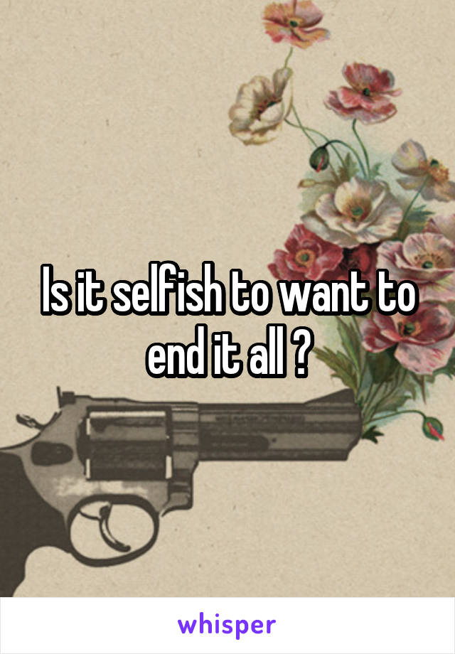 Is it selfish to want to end it all ?