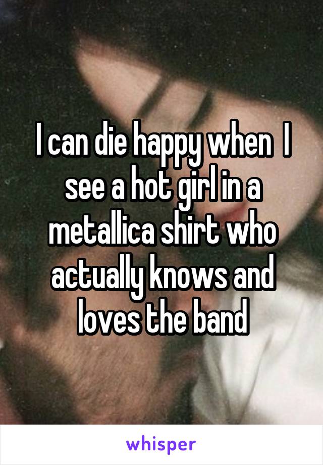 I can die happy when  I see a hot girl in a metallica shirt who actually knows and loves the band