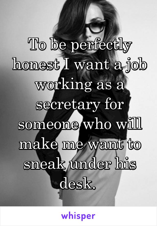 To be perfectly honest I want a job working as a secretary for someone who will make me want to sneak under his desk. 
