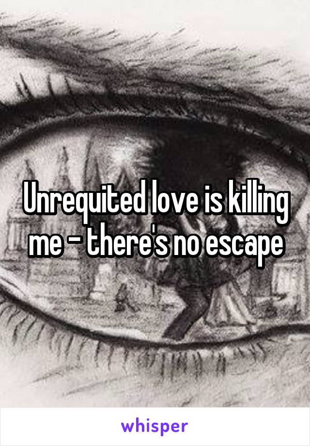 Unrequited love is killing me - there's no escape