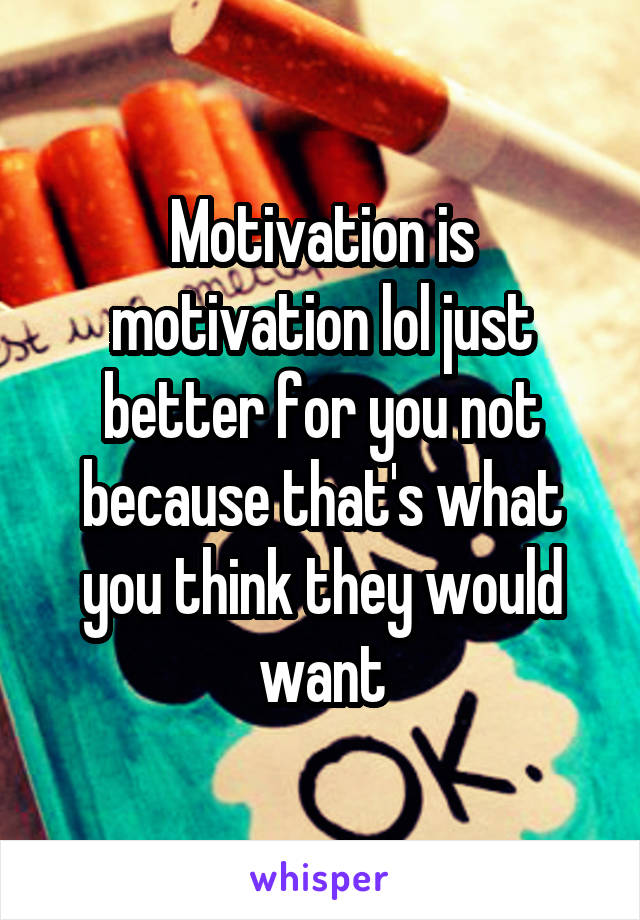 Motivation is motivation lol just better for you not because that's what you think they would want