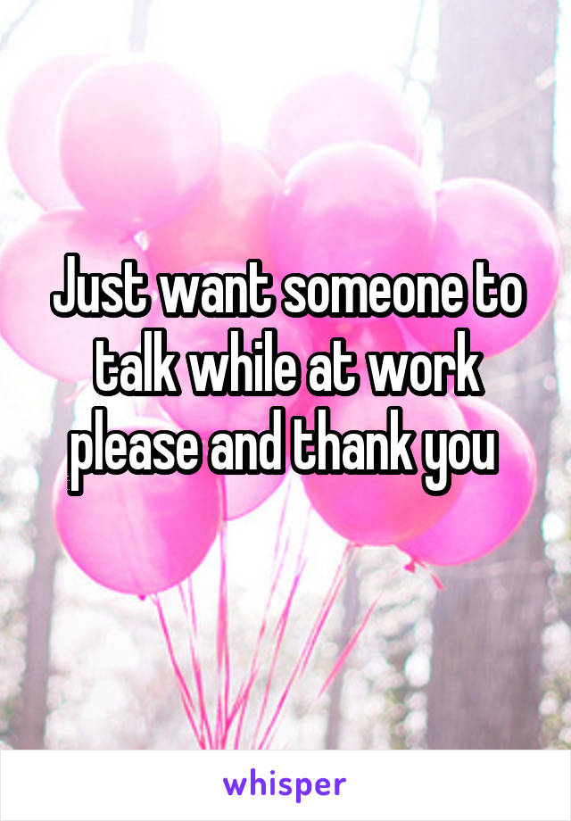 Just want someone to talk while at work please and thank you 
