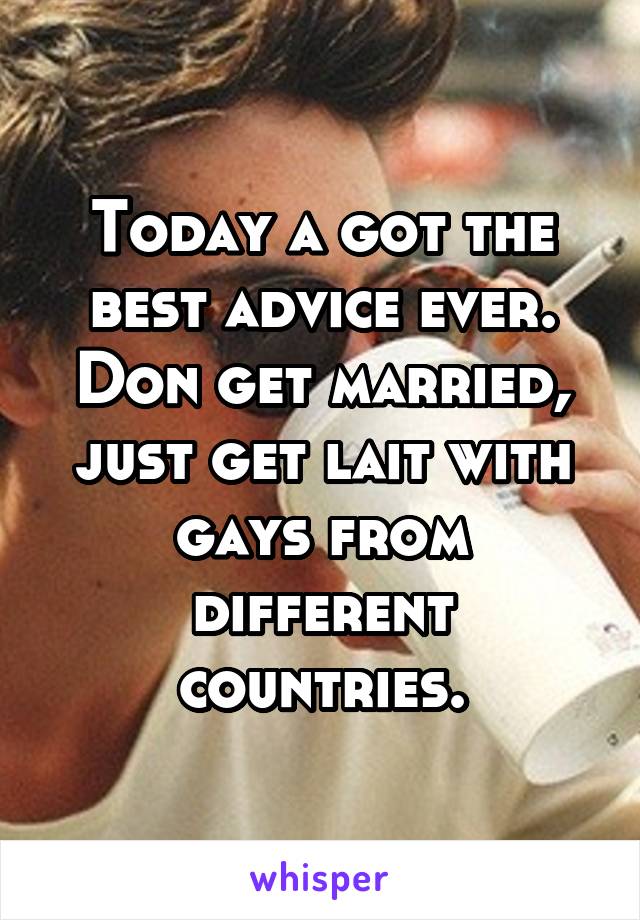 Today a got the best advice ever. Don get married, just get lait with gays from different countries.