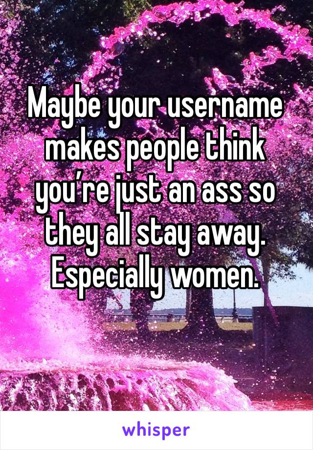 Maybe your username makes people think you’re just an ass so they all stay away. Especially women. 