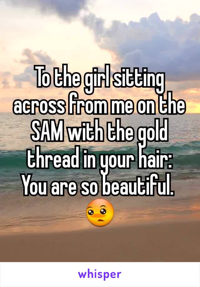 To the girl sitting across from me on the SAM with the gold thread in your hair:
You are so beautiful. 
😳