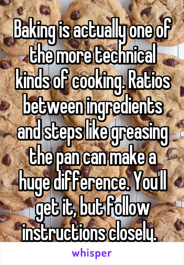 Baking is actually one of the more technical kinds of cooking. Ratios between ingredients and steps like greasing the pan can make a huge difference. You'll get it, but follow instructions closely.  