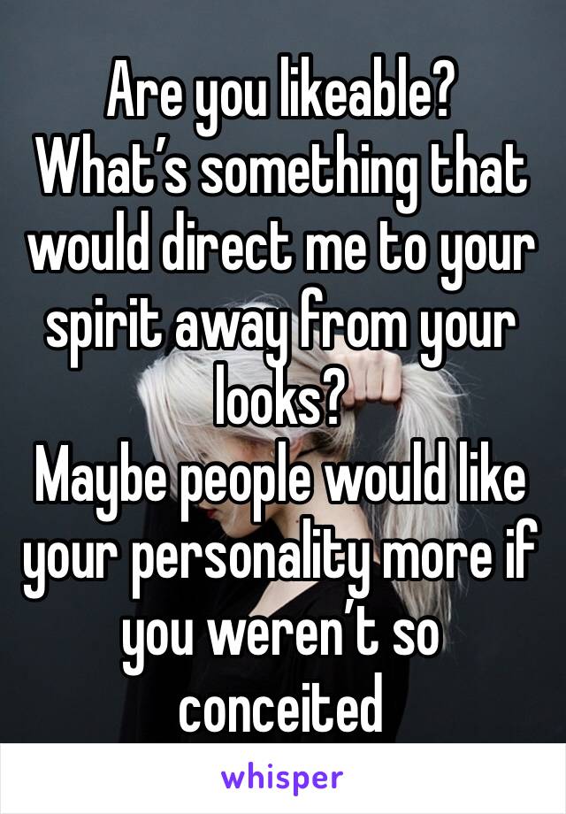 Are you likeable?
What’s something that would direct me to your spirit away from your looks?
Maybe people would like your personality more if you weren’t so conceited