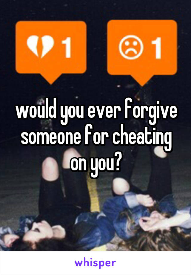 would you ever forgive someone for cheating on you?
