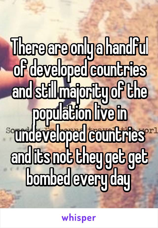 There are only a handful of developed countries and still majority of the population live in undeveloped countries and its not they get get bombed every day 