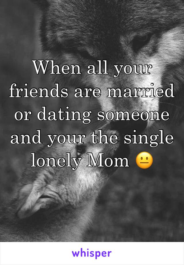 When all your friends are married or dating someone and your the single lonely Mom 😐
