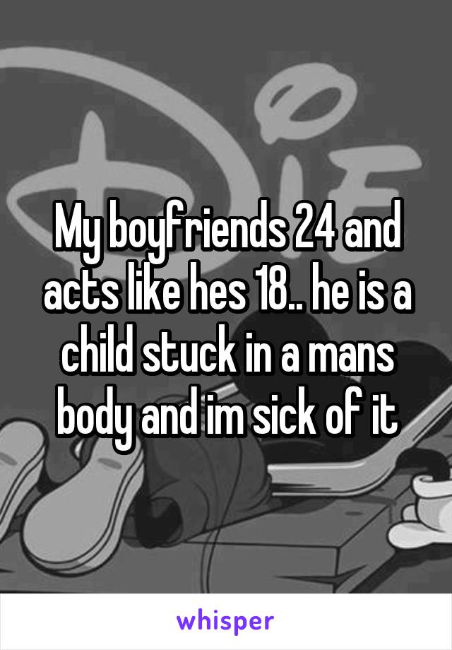 My boyfriends 24 and acts like hes 18.. he is a child stuck in a mans body and im sick of it