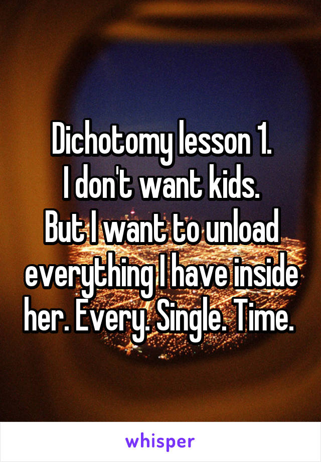 Dichotomy lesson 1.
I don't want kids.
But I want to unload everything I have inside her. Every. Single. Time. 