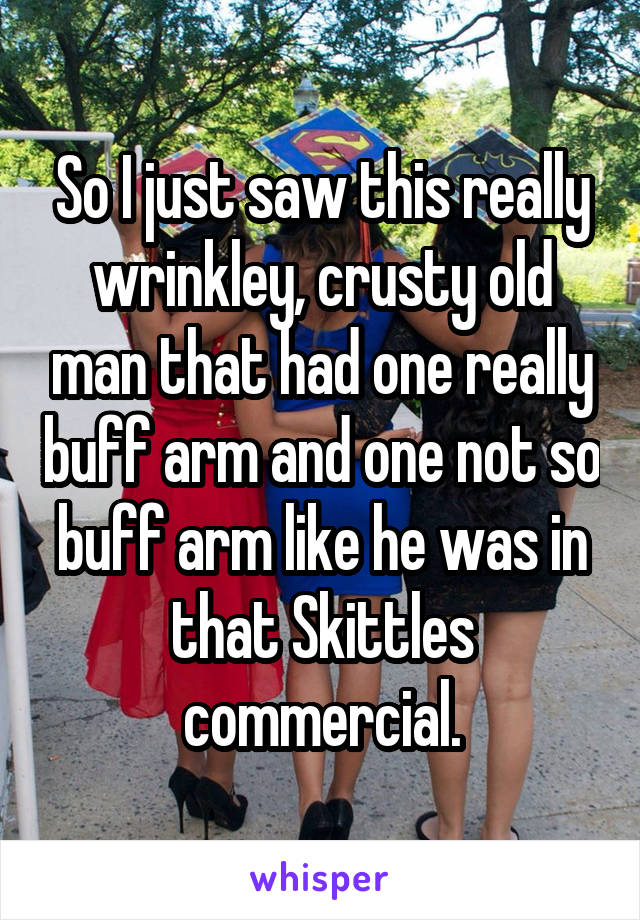 So I just saw this really wrinkley, crusty old man that had one really buff arm and one not so buff arm like he was in that Skittles commercial.