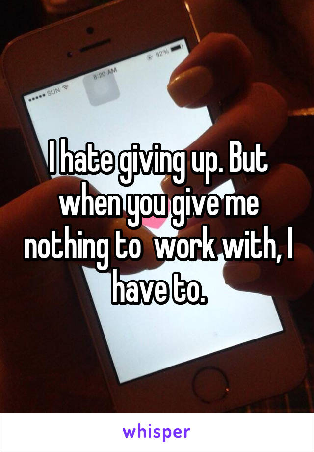 I hate giving up. But when you give me nothing to  work with, I have to.