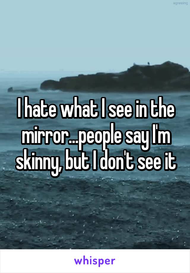 I hate what I see in the mirror...people say I'm skinny, but I don't see it
