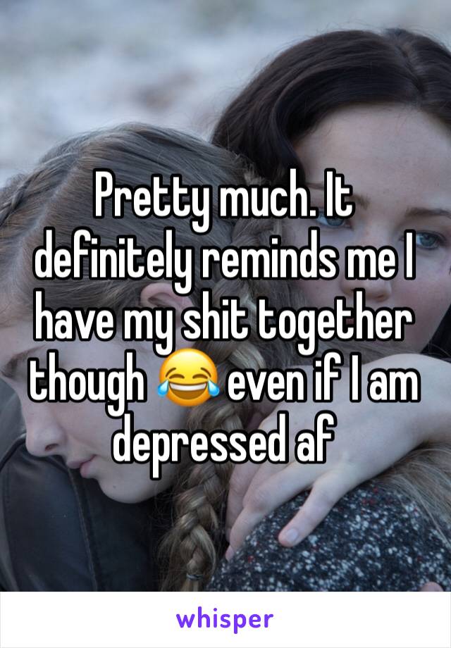 Pretty much. It definitely reminds me I have my shit together though 😂 even if I am depressed af