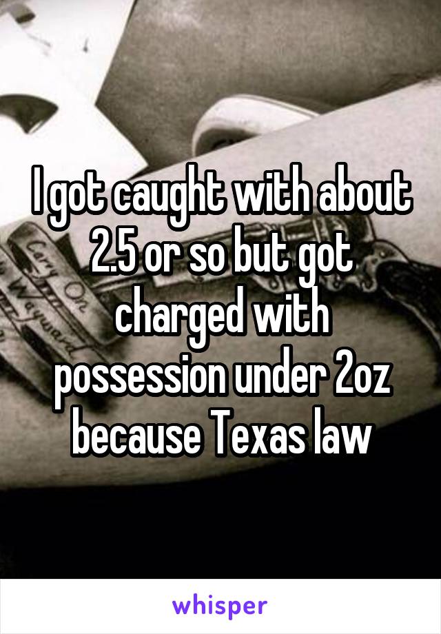 I got caught with about 2.5 or so but got charged with possession under 2oz because Texas law