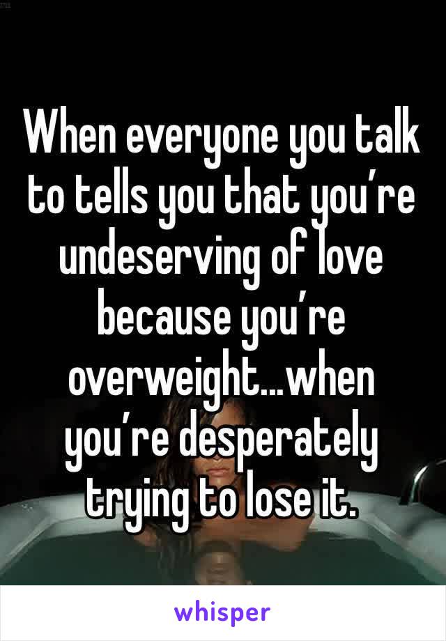 When everyone you talk to tells you that you’re undeserving of love because you’re overweight...when you’re desperately trying to lose it.