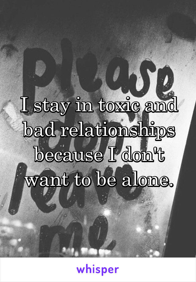 I stay in toxic and bad relationships because I don't want to be alone.