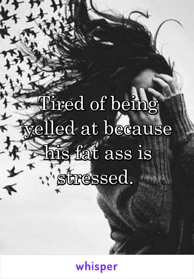 Tired of being yelled at because his fat ass is stressed. 