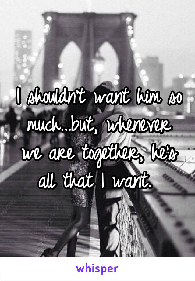 I shouldn't want him so much...but, whenever we are together, he's all that I want. 
