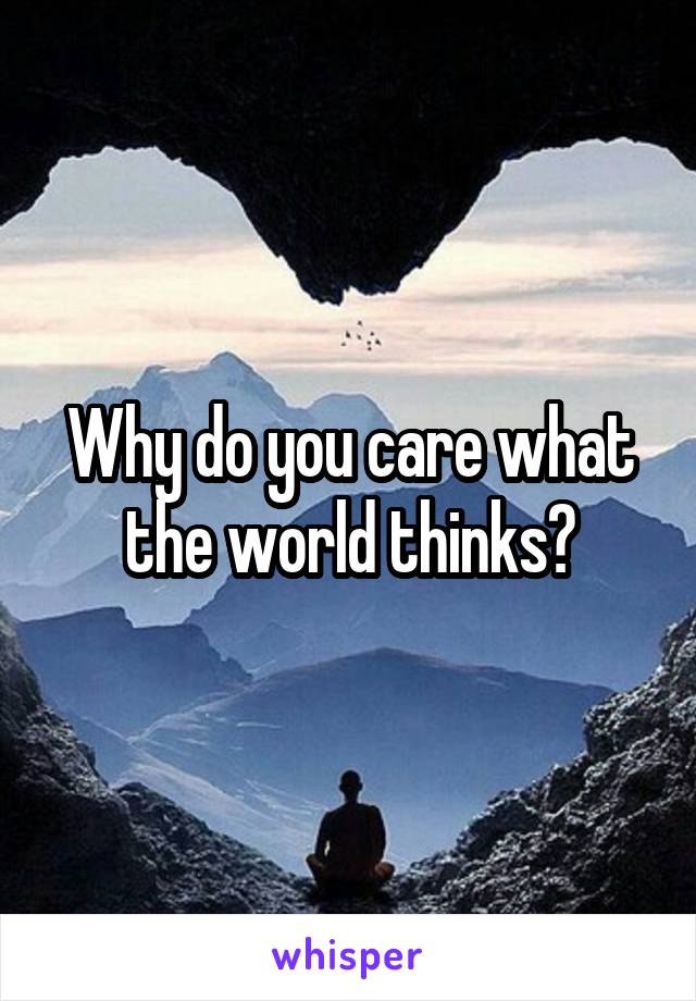 Why do you care what the world thinks?