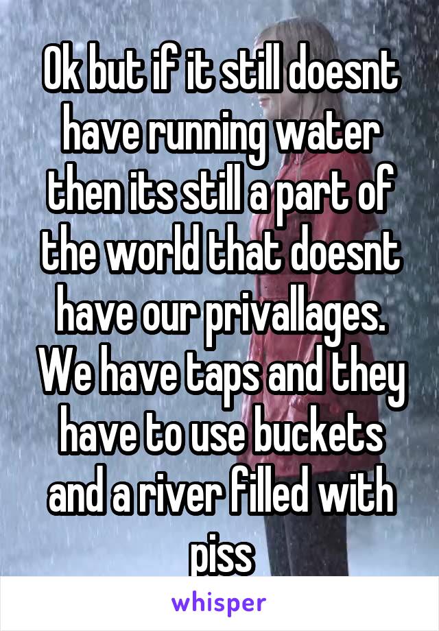 Ok but if it still doesnt have running water then its still a part of the world that doesnt have our privallages. We have taps and they have to use buckets and a river filled with piss