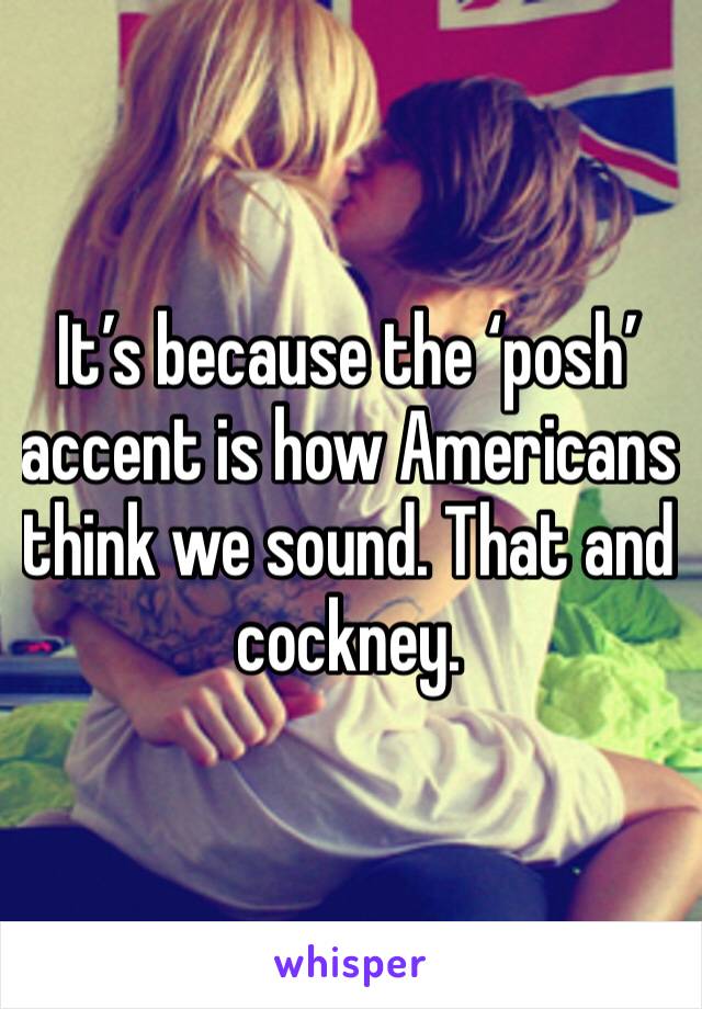 It’s because the ‘posh’ accent is how Americans think we sound. That and cockney. 