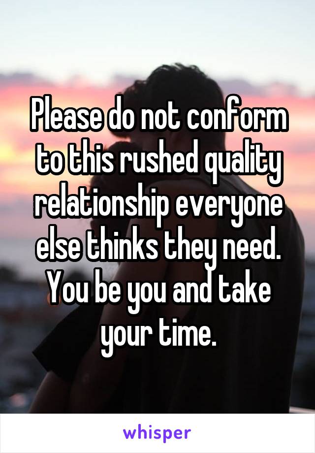 Please do not conform to this rushed quality relationship everyone else thinks they need. You be you and take your time.