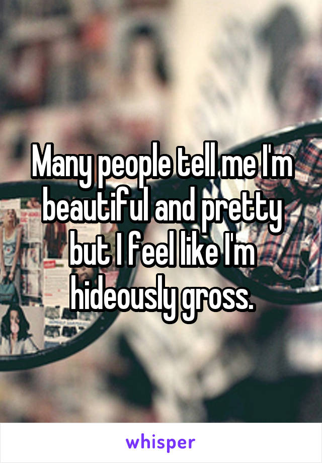 Many people tell me I'm beautiful and pretty but I feel like I'm hideously gross.