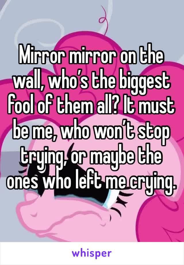 Mirror mirror on the wall, who’s the biggest fool of them all? It must be me, who won’t stop trying, or maybe the ones who left me crying. 
